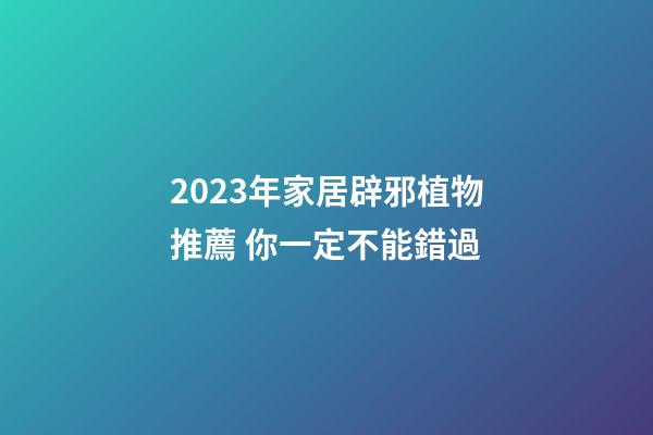 2023年家居辟邪植物推薦 你一定不能錯過
